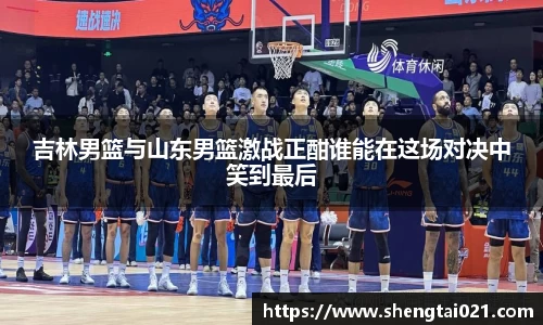 吉林男篮与山东男篮激战正酣谁能在这场对决中笑到最后